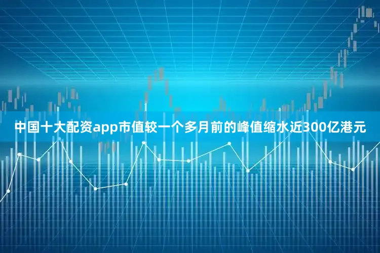 中国十大配资app市值较一个多月前的峰值缩水近300亿港元