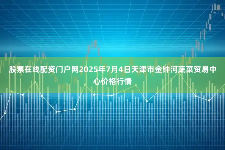 股票在线配资门户网2025年7月4日天津市金钟河蔬菜贸易中心价格行情