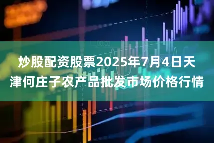 炒股配资股票2025年7月4日天津何庄子农产品批发市场价格行情