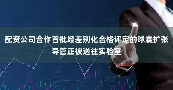 配资公司合作首批经差别化合格评定的球囊扩张导管正被送往实验室