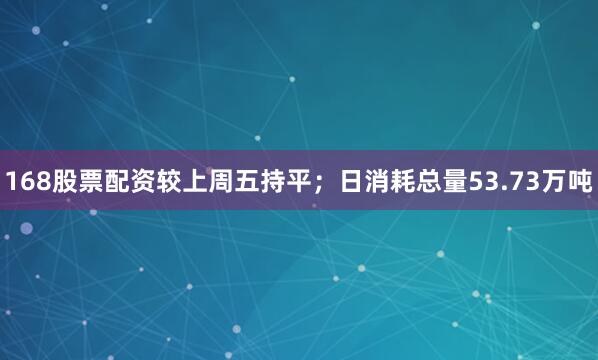 168股票配资较上周五持平；日消耗总量53.73万吨
