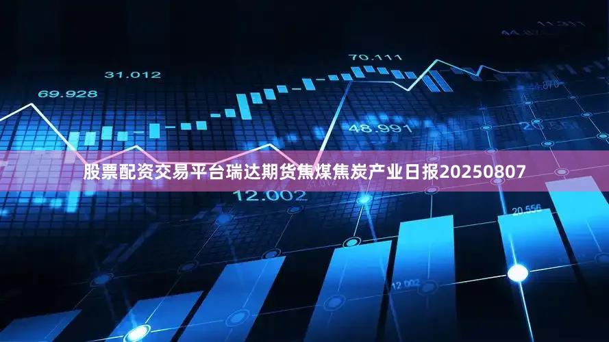 股票配资交易平台瑞达期货焦煤焦炭产业日报20250807